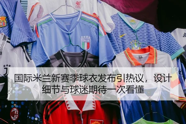 国际米兰新赛季球衣发布引热议，设计细节与球迷期待一次看懂